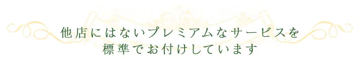 他店にはないプレミアムなサービスを標準でお付けしています