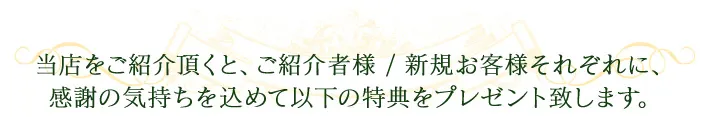 当店をご紹介いただくと、ご紹介者様/新規お客様それぞれに感謝の気持ちを込めて以下の特典をプレゼントいたします